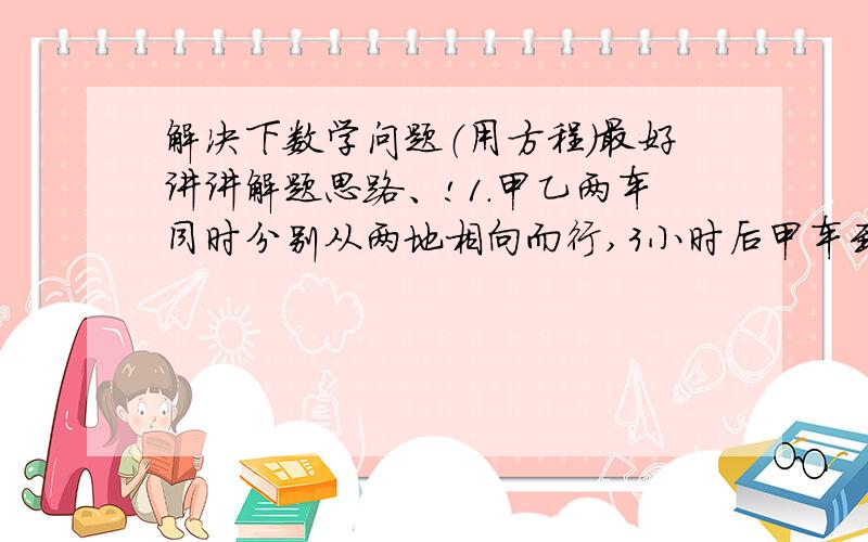 解决下数学问题（用方程）最好讲讲解题思路、!1.甲乙两车同时分别从两地相向而行,3小时后甲车到达乙地,而乙车离甲地还有30千米,已知乙车速度是甲车的四分之三,甲乙两地相距多少米?2.某