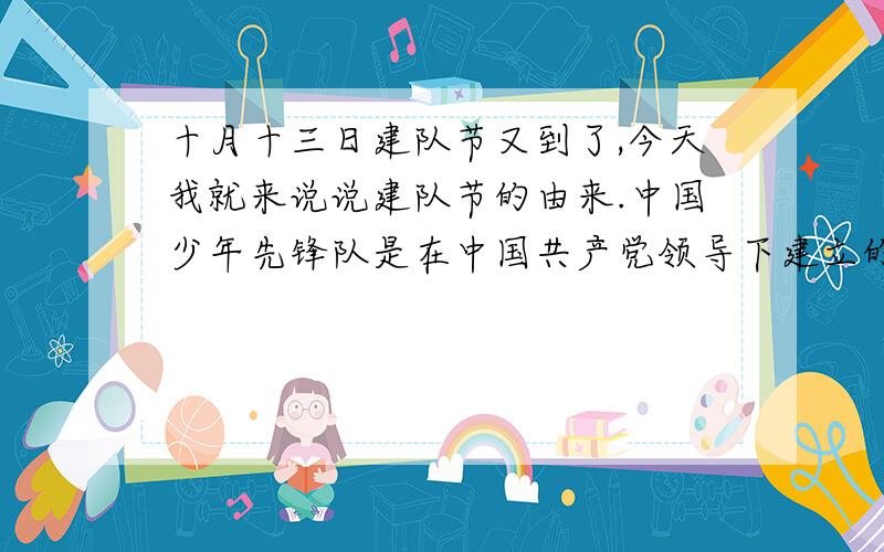 十月十三日建队节又到了,今天我就来说说建队节的由来.中国少年先锋队是在中国共产党领导下建立的儿童组织.从1924年起,中国共产党先后建立了劳动童子团、共产主义儿童团、抗日儿童团