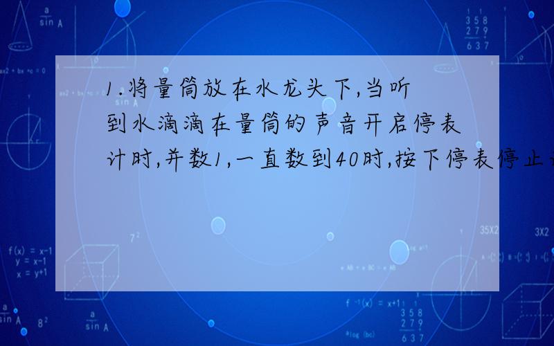 1.将量筒放在水龙头下,当听到水滴滴在量筒的声音开启停表计时,并数1,一直数到40时,按下停表停止计时,读出停表的示数为30秒,量筒里水的体积是十毫升,则每一滴水的体积为（ ）毫升,一昼夜