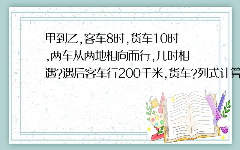 甲到乙,客车8时,货车10时,两车从两地相向而行,几时相遇?遇后客车行200千米,货车?列式计算!