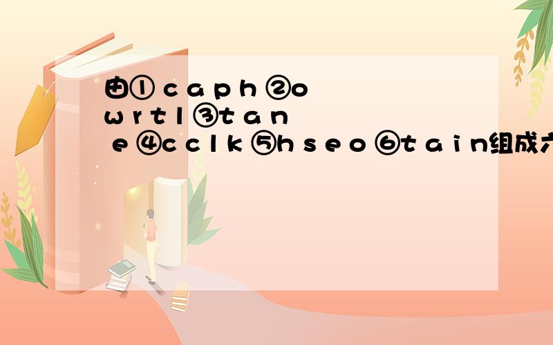 由① c a p h ②o w r t l ③t a n e ④c c l k ⑤h s e o ⑥t a i n组成六个单词有哪些?要带中文,有多少写多少……谢咯!