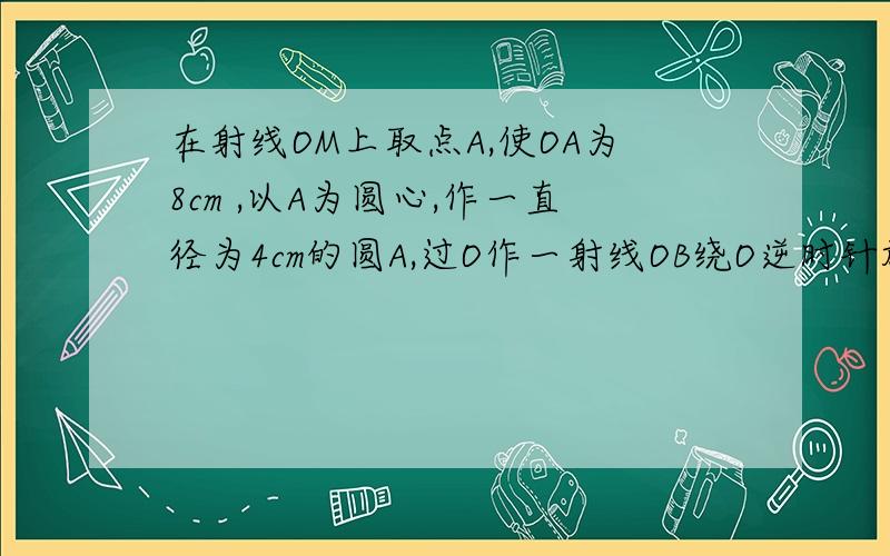 在射线OM上取点A,使OA为8cm ,以A为圆心,作一直径为4cm的圆A,过O作一射线OB绕O逆时针旋转,与OA形成夹角为x,当OB与圆A满足下列条件时,求x的取值范围.①相离　　　　　　．②相切　　　　　　．