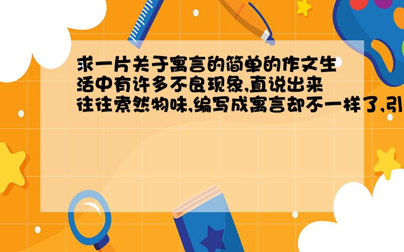 求一片关于寓言的简单的作文生活中有许多不良现象,直说出来往往索然物味,编写成寓言却不一样了,引人深思.下面,请你编一则寓言,来说明一个道理,或劝诫世人,或讽喻现象.尽量让你语言生