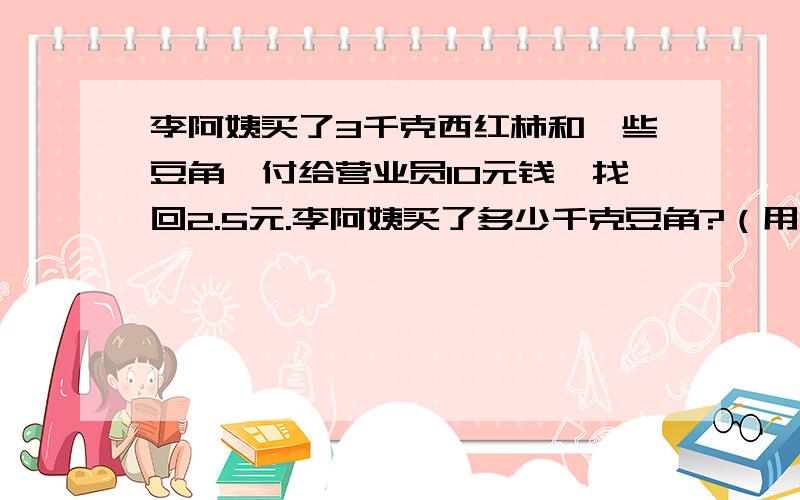 李阿姨买了3千克西红柿和一些豆角,付给营业员10元钱,找回2.5元.李阿姨买了多少千克豆角?（用解方程）列出方程，要说出道理。急！！！！谢谢！