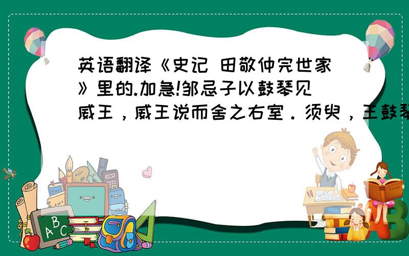 英语翻译《史记 田敬仲完世家》里的.加急!邹忌子以鼓琴见威王，威王说而舍之右室。须臾，王鼓琴，邹忌子推户入曰：“善哉鼓琴！”王勃然不说，去琴按剑曰：“夫子见容未察，何以知