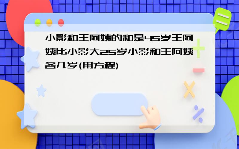 小影和王阿姨的和是45岁王阿姨比小影大25岁小影和王阿姨各几岁(用方程)