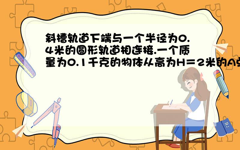 斜槽轨道下端与一个半径为0.4米的圆形轨道相连接.一个质量为0.1千克的物体从高为H＝2米的A点由静止开始滑下,运动到圆形轨道的最高点C处时,对轨道的压力等于物体的重力.求物体从A运动到C