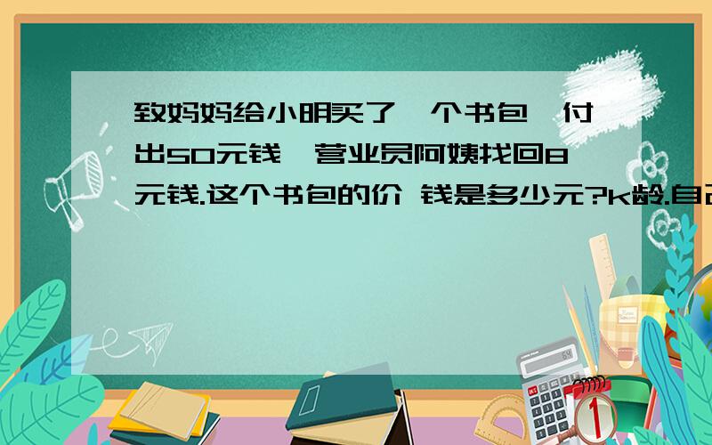 致妈妈给小明买了一个书包,付出50元钱,营业员阿姨找回8元钱.这个书包的价 钱是多少元?k龄.自己选择的路,跪着也要把它走完