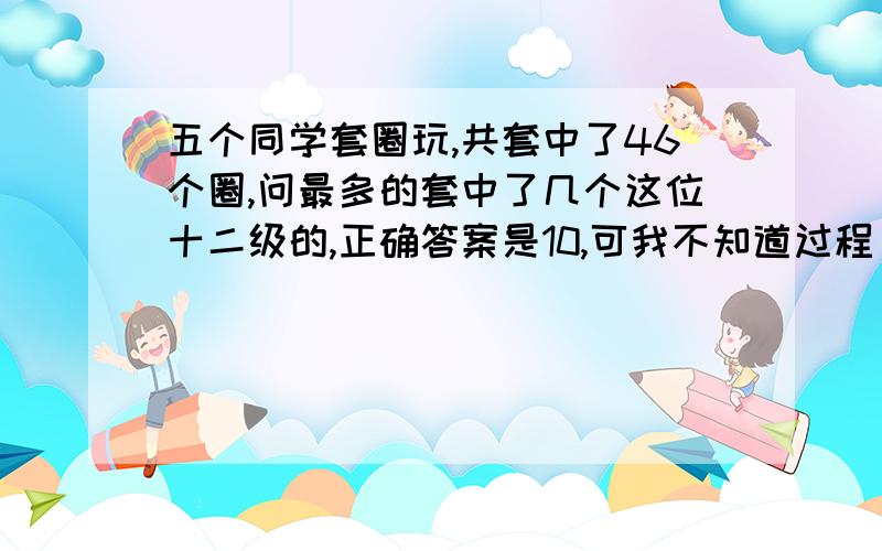 五个同学套圈玩,共套中了46个圈,问最多的套中了几个这位十二级的,正确答案是10,可我不知道过程