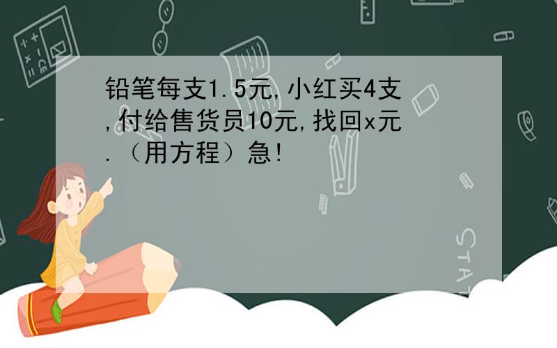 铅笔每支1.5元,小红买4支,付给售货员10元,找回x元.（用方程）急!