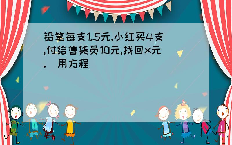 铅笔每支1.5元,小红买4支,付给售货员10元,找回x元.（用方程）