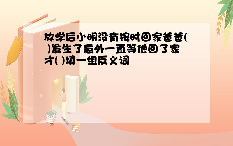 放学后小明没有按时回家爸爸( )发生了意外一直等他回了家才( )填一组反义词