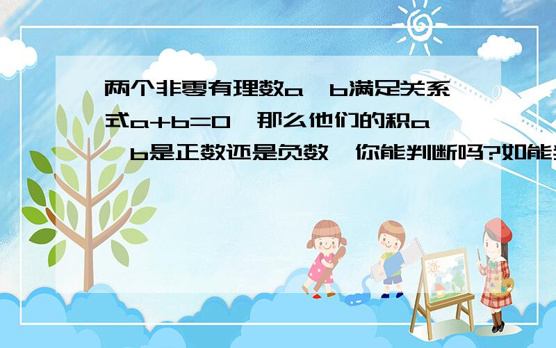 两个非零有理数a,b满足关系式a+b=0,那么他们的积a*b是正数还是负数,你能判断吗?如能判断,请说明理由