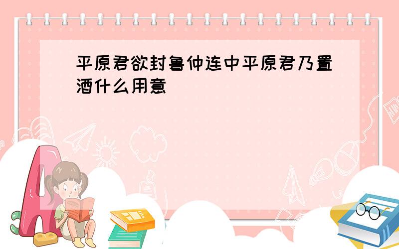 平原君欲封鲁仲连中平原君乃置酒什么用意