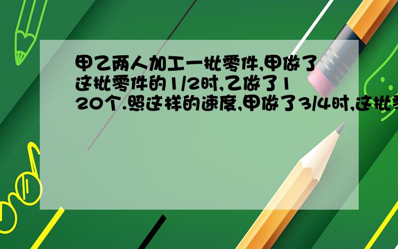 甲乙两人加工一批零件,甲做了这批零件的1/2时,乙做了120个.照这样的速度,甲做了3/4时,这批零件就做完了.求这批零件一共有多少个?