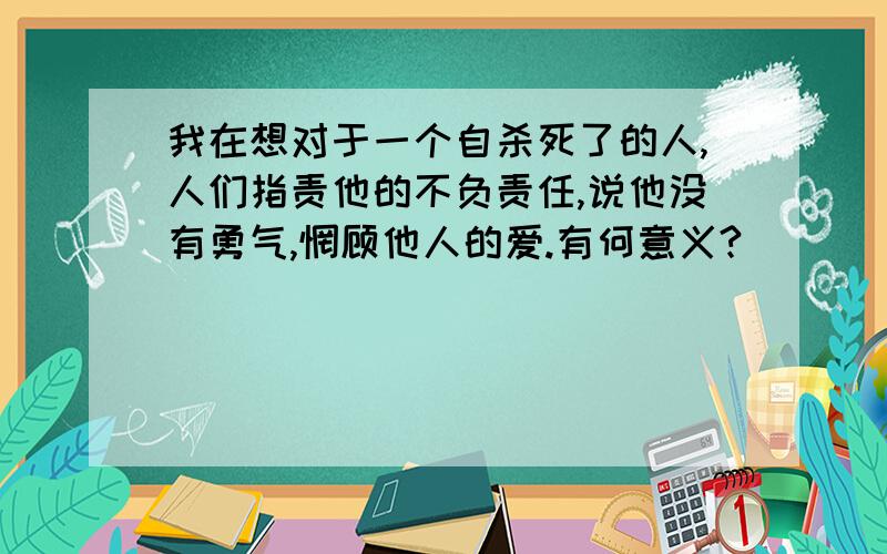 我在想对于一个自杀死了的人,人们指责他的不负责任,说他没有勇气,惘顾他人的爱.有何意义?