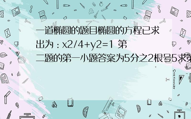 一道椭圆的题目椭圆的方程已求出为：x2/4+y2=1 第二题的第一小题答案为5分之2根号5求第二题的第二小题的解题过程