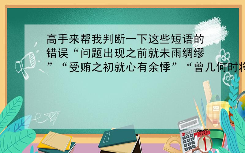 高手来帮我判断一下这些短语的错误“问题出现之前就未雨绸缪”“受贿之初就心有余悸”“曾几何时将大展宏图”“长此以往就出现了成绩下滑”