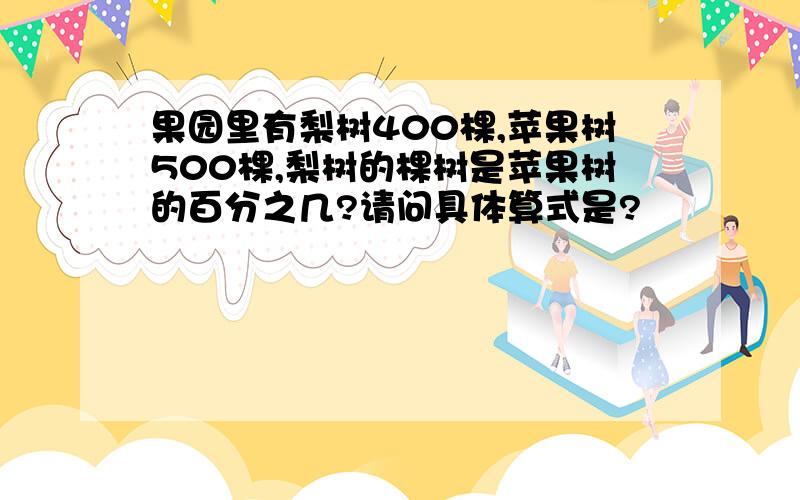 果园里有梨树400棵,苹果树500棵,梨树的棵树是苹果树的百分之几?请问具体算式是?