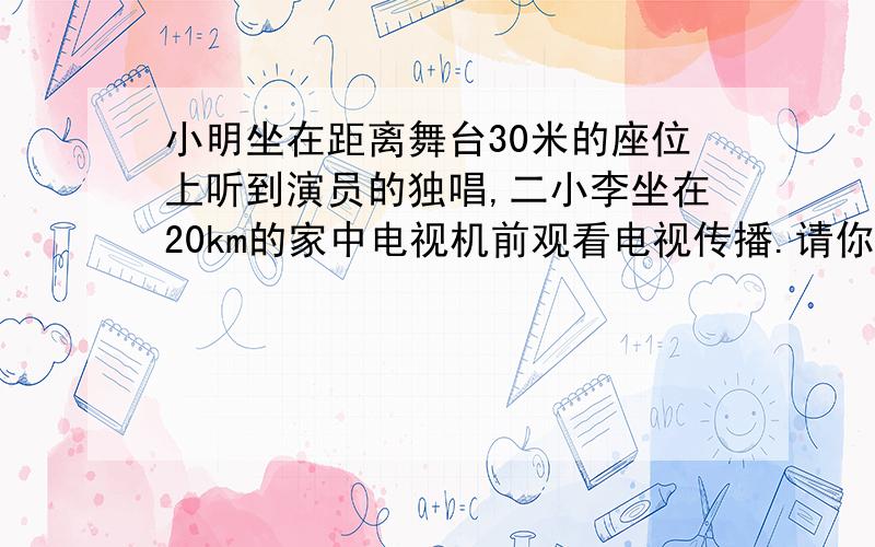 小明坐在距离舞台30米的座位上听到演员的独唱,二小李坐在20km的家中电视机前观看电视传播.请你计算一下谁物理题哦先听到