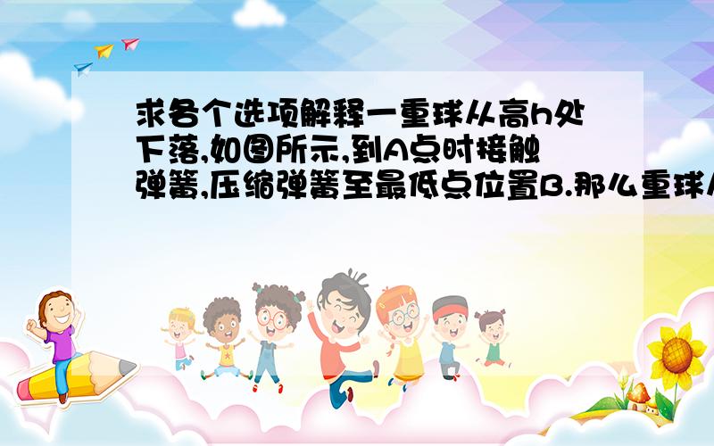 求各个选项解释一重球从高h处下落,如图所示,到A点时接触弹簧,压缩弹簧至最低点位置B.那么重球从A至B的运动过程中：A、速度一直减小B、速度先增加后减小 C、在B处加速度可能为零  D、加