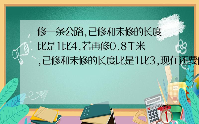 修一条公路,已修和未修的长度比是1比4,若再修0.8千米,已修和未修的长度比是1比3,现在还要修多少才完工