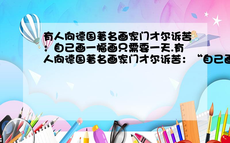 有人向德国著名画家门才尔诉苦：自己画一幅画只需要一天.有人向德国著名画家门才尔诉苦：“自己画一幅画只需要一天,可是卖掉它却要等上一年.”门才尔认真地回答：画上一年,准在一天