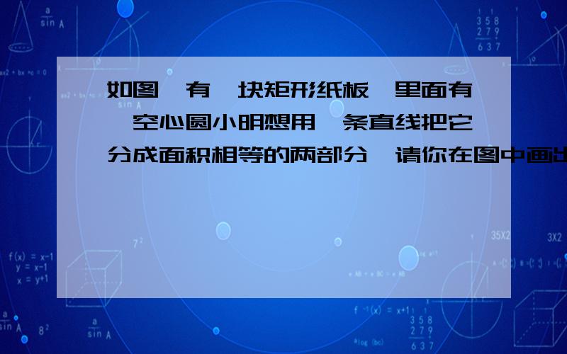 如图,有一块矩形纸板,里面有一空心圆小明想用一条直线把它分成面积相等的两部分,请你在图中画出这条直