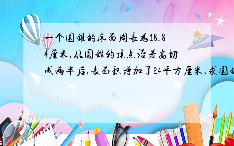 一个圆锥的底面周长为18.84厘米,从圆锥的顶点沿着高切成两半后,表面积增加了24平方厘米,求圆锥体积.是原来的体积,快速解决