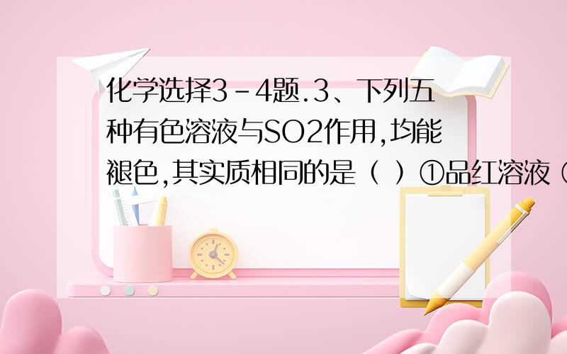 化学选择3-4题.3、下列五种有色溶液与SO2作用,均能褪色,其实质相同的是（ ）①品红溶液 ②酸性KMnO4溶液 ③溴水 ④滴有酚酞的NaOH溶液 ⑤淀粉—碘溶液A．①④ 　　　　　　　　　　　　　B