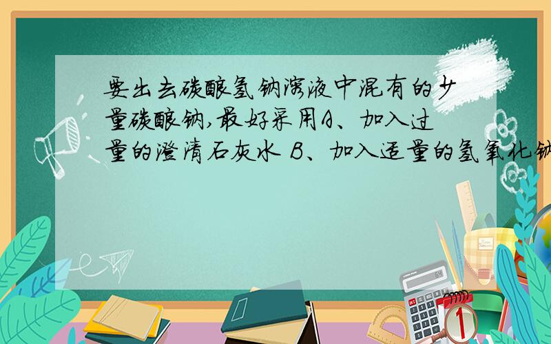 要出去碳酸氢钠溶液中混有的少量碳酸钠,最好采用A、加入过量的澄清石灰水 B、加入适量的氢氧化钠溶液C、通入足量的CO2气体