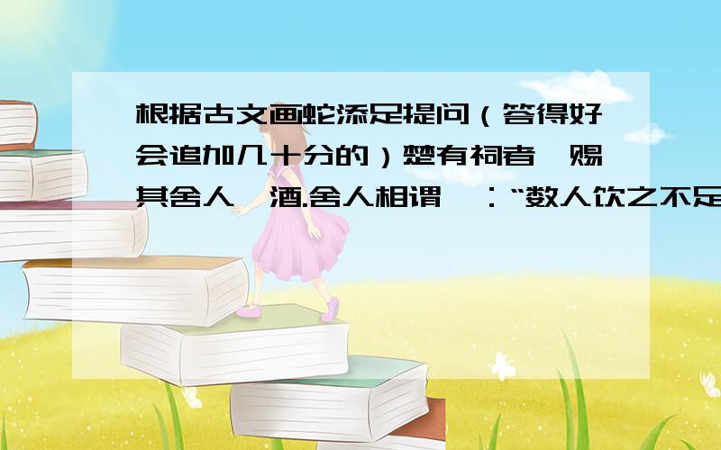 根据古文画蛇添足提问（答得好会追加几十分的）楚有祠者,赐其舍人卮酒.舍人相谓曰：“数人饮之不足,一人饮之有余.请画地为蛇,先成者饮酒.”  一人蛇先成,引酒且饮之,乃左手持卮,右手