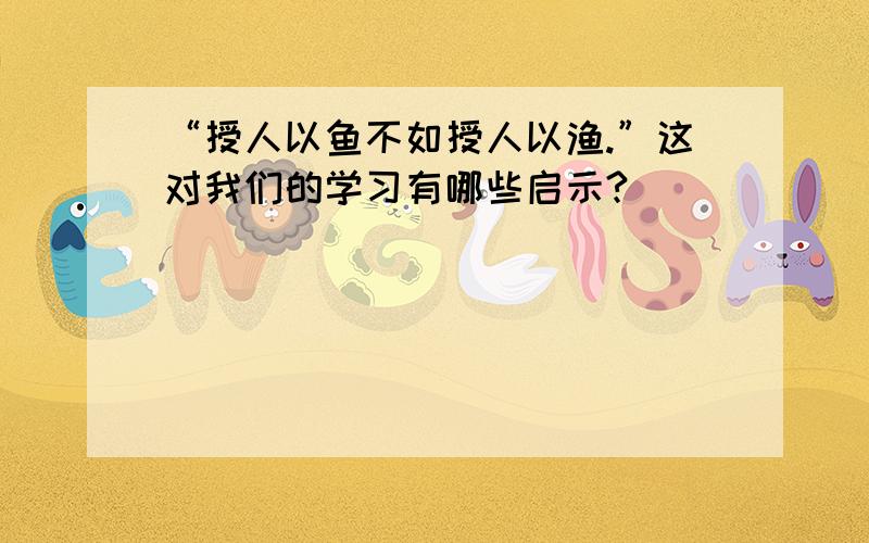 “授人以鱼不如授人以渔.”这对我们的学习有哪些启示?