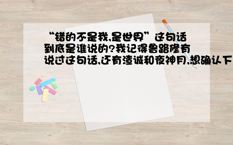 “错的不是我,是世界”这句话到底是谁说的?我记得鲁路修有说过这句话,还有渣诚和夜神月,想确认下是不是他们三个都说过这句话?可以的话想求出处集数!