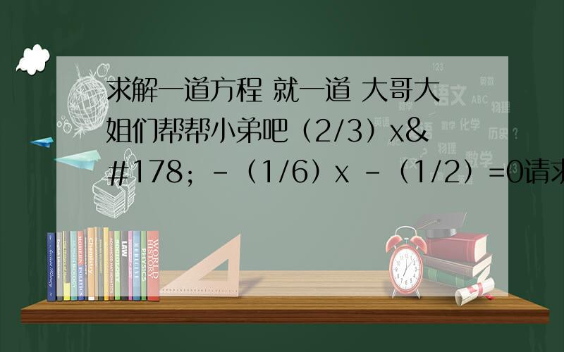 求解一道方程 就一道 大哥大姐们帮帮小弟吧（2/3）x² -（1/6）x -（1/2）=0请求大家帮帮我!先谢谢了!