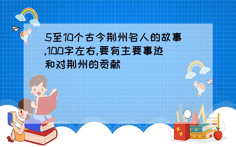 5至10个古今荆州名人的故事,100字左右,要有主要事迹和对荆州的贡献