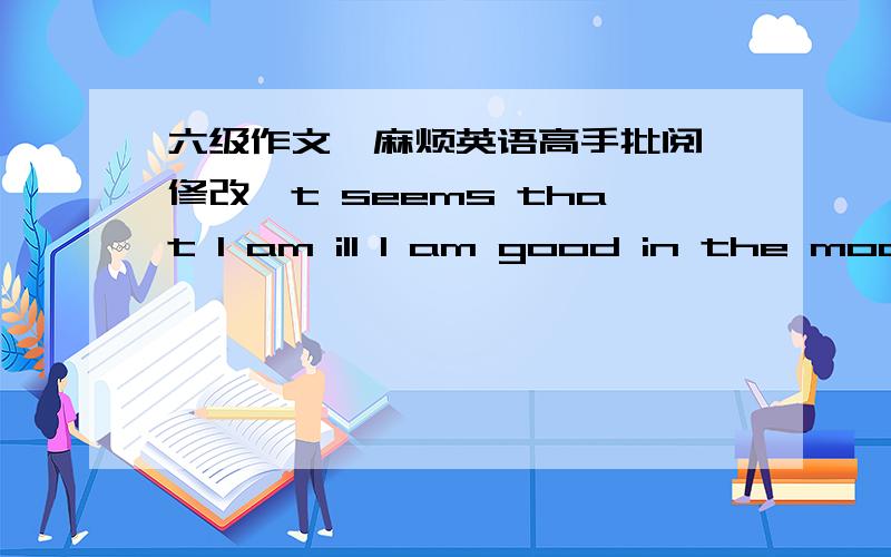 六级作文,麻烦英语高手批阅,修改,t seems that I am ill I am good in the mood,for I have a lot of friends but tonight wc is my home that I went into washroom for several times.I am not well.I do not eat anythings that a bottle of water,whi