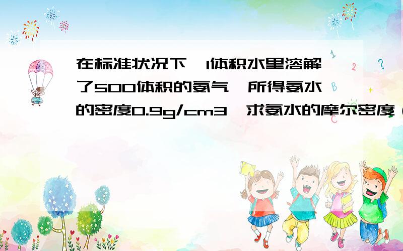 在标准状况下,1体积水里溶解了500体积的氨气,所得氨水的密度0.9g/cm3,求氨水的摩尔密度（保留一位小数）