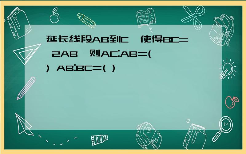 延长线段AB到C,使得BC= 2AB,则AC:AB=( ) AB:BC=( )