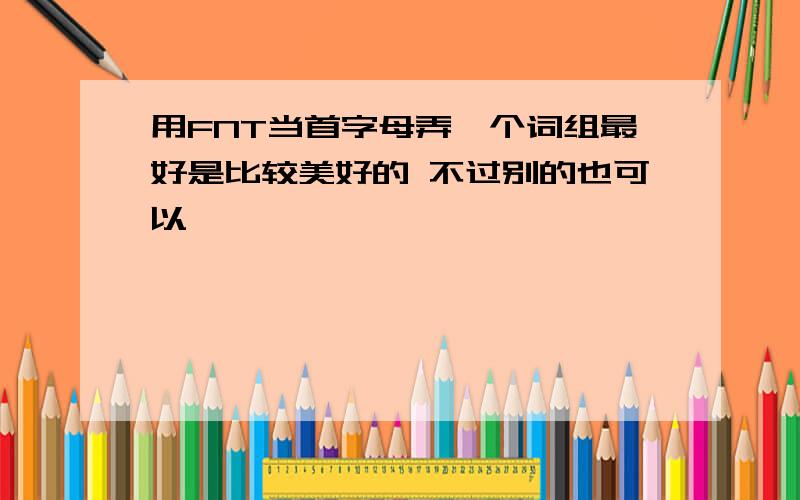 用FNT当首字母弄一个词组最好是比较美好的 不过别的也可以