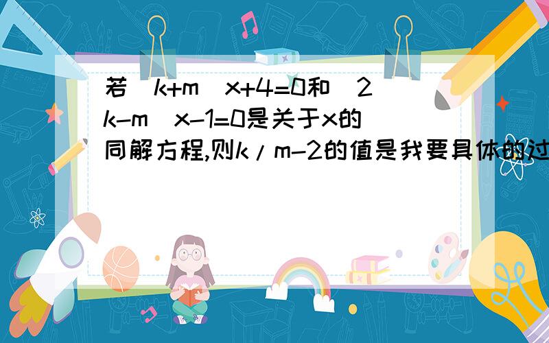 若(k+m)x+4=0和(2k-m)x-1=0是关于x的同解方程,则k/m-2的值是我要具体的过程!