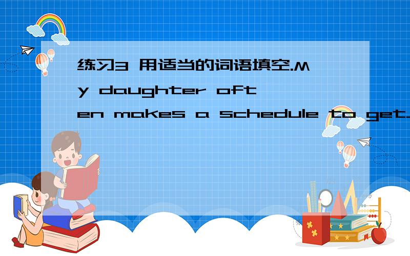 练习3 用适当的词语填空.My daughter often makes a schedule to get__________reminded of what she is to do in the day.