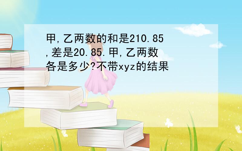 甲,乙两数的和是210.85,差是20.85.甲,乙两数各是多少?不带xyz的结果