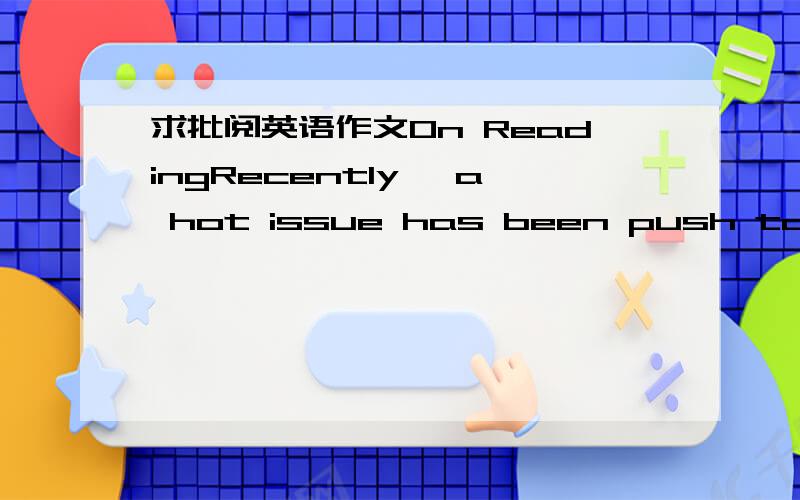 求批阅英语作文On ReadingRecently, a hot issue has been push to top about what is Reading. Exactly maybe what is Reading let us be.Some people hold that reading is a thing for fun merely. In their opinion, they choose reading as an approach whe