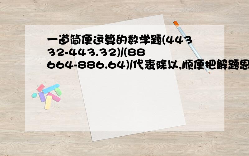 一道简便运算的数学题(44332-443.32)/(88664-886.64)/代表除以,顺便把解题思路写一下.一定要正确.请问=(44332-443.32)/[2*(44332-443.32)] 接下去的怎么解才变成了二分之一,