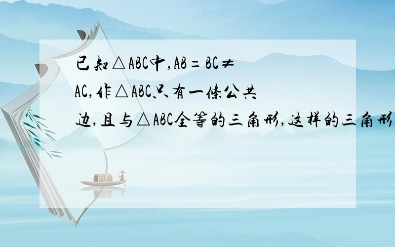 已知△ABC中,AB=BC≠AC,作△ABC只有一条公共边,且与△ABC全等的三角形,这样的三角形有几个,本身就没图的