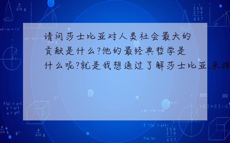 请问莎士比亚对人类社会最大的贡献是什么?他的最经典哲学是什么呢?就是我想通过了解莎士比亚,来探索更深的人生哲学意义!他最主要的作品又是什么呢?