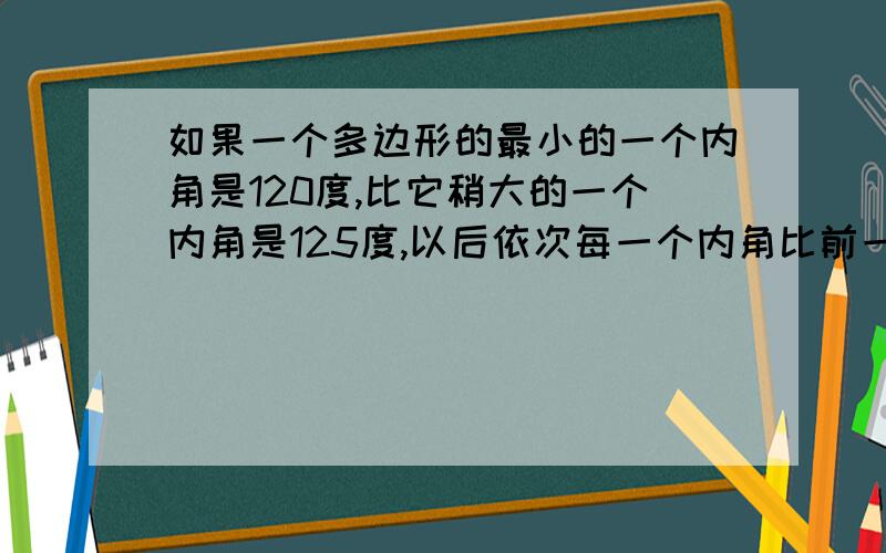 如果一个多边形的最小的一个内角是120度,比它稍大的一个内角是125度,以后依次每一个内角比前一个内角大5度,且最大的内角与最小的内角的度数之比是4:3,求这个多边形的边数和最大内角的