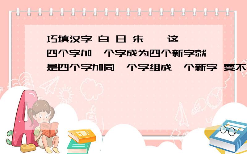 巧填汉字 白 日 朱 艹 这四个字加一个字成为四个新字就是四个字加同一个字组成一个新字 要不有什么问的意义