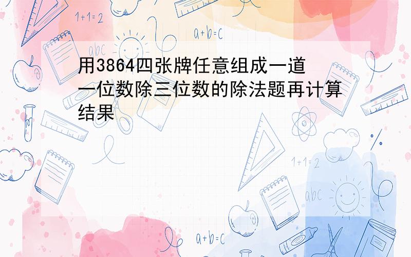 用3864四张牌任意组成一道一位数除三位数的除法题再计算结果